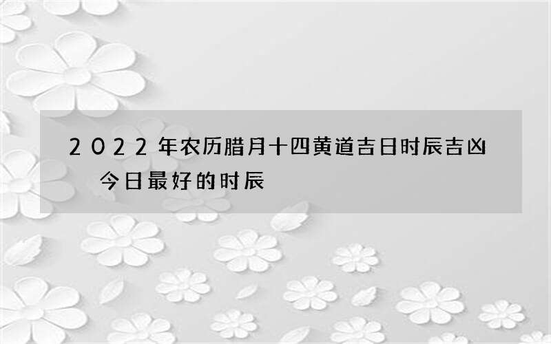 2022年农历腊月十四黄道吉日时辰吉凶 今日最好的时辰